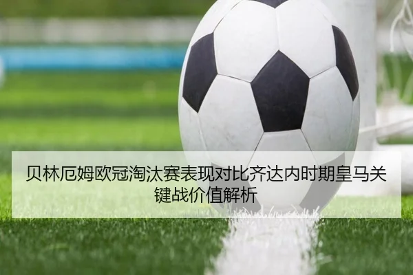 贝林厄姆欧冠淘汰赛表现对比齐达内时期皇马关键战价值解析