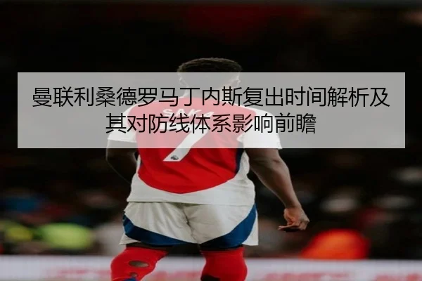 曼联利桑德罗马丁内斯复出时间解析及其对防线体系影响前瞻