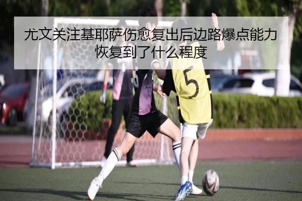 尤文关注基耶萨伤愈复出后边路爆点能力恢复到了什么程度
