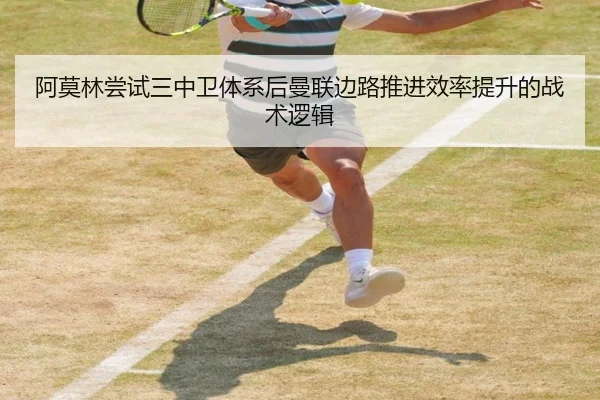 阿莫林尝试三中卫体系后曼联边路推进效率提升的战术逻辑