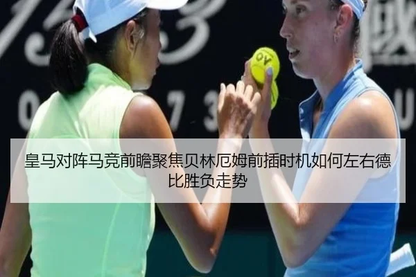 皇马对阵马竞前瞻聚焦贝林厄姆前插时机如何左右德比胜负走势