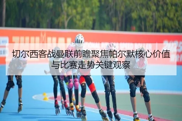 切尔西客战曼联前瞻聚焦帕尔默核心价值与比赛走势关键观察