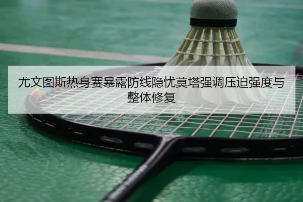 尤文图斯热身赛暴露防线隐忧莫塔强调压迫强度与整体修复